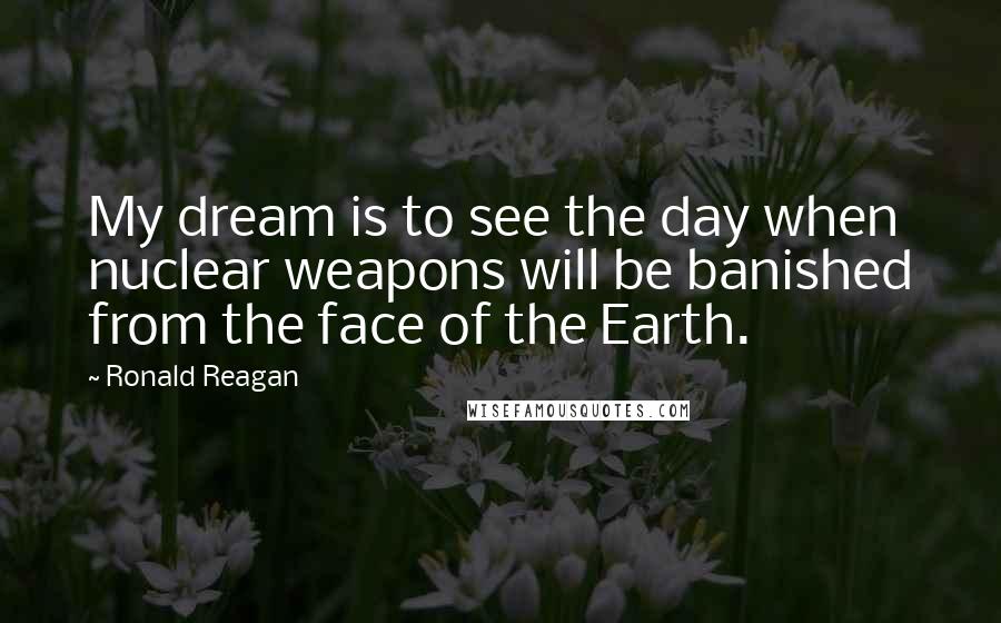 Ronald Reagan Quotes: My dream is to see the day when nuclear weapons will be banished from the face of the Earth.