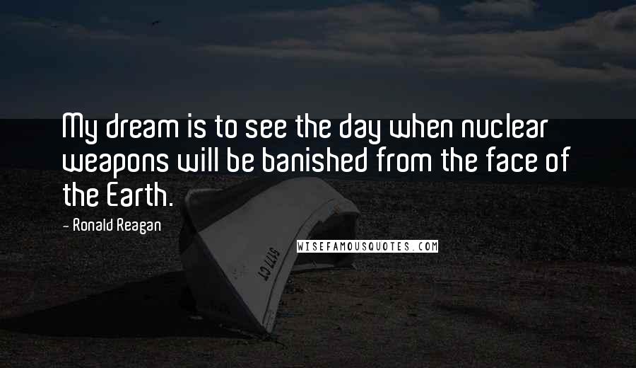 Ronald Reagan Quotes: My dream is to see the day when nuclear weapons will be banished from the face of the Earth.