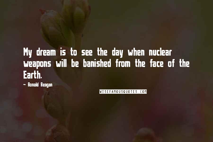 Ronald Reagan Quotes: My dream is to see the day when nuclear weapons will be banished from the face of the Earth.