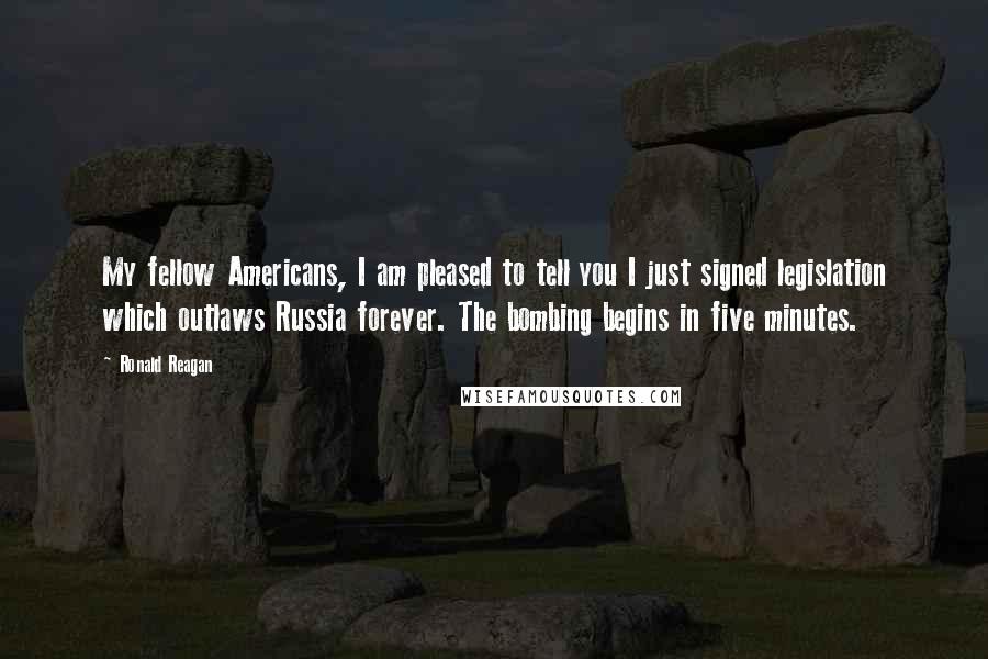 Ronald Reagan Quotes: My fellow Americans, I am pleased to tell you I just signed legislation which outlaws Russia forever. The bombing begins in five minutes.