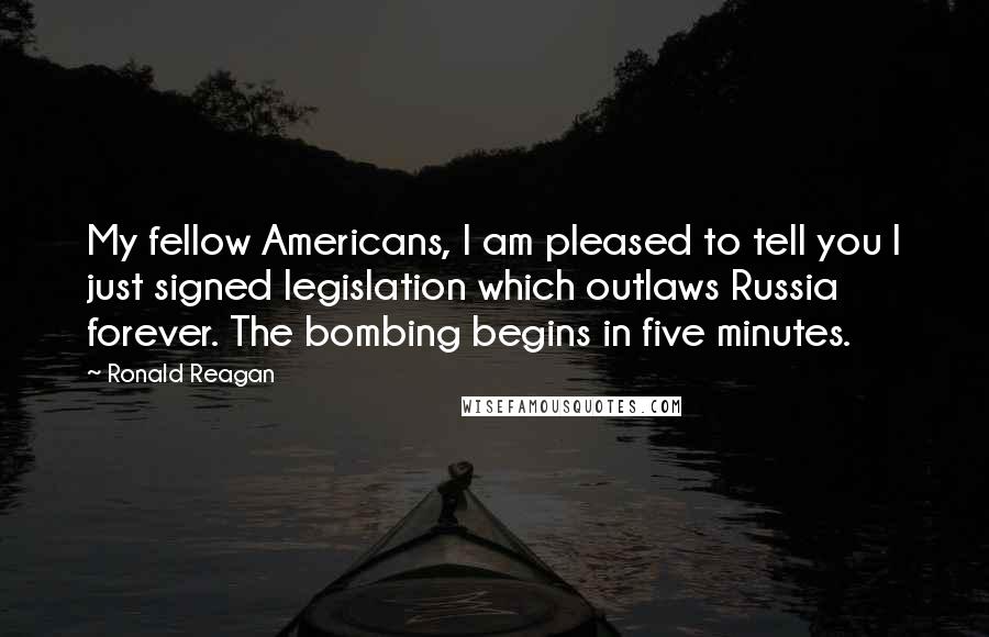 Ronald Reagan Quotes: My fellow Americans, I am pleased to tell you I just signed legislation which outlaws Russia forever. The bombing begins in five minutes.