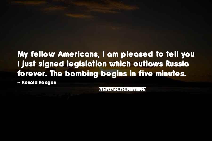 Ronald Reagan Quotes: My fellow Americans, I am pleased to tell you I just signed legislation which outlaws Russia forever. The bombing begins in five minutes.