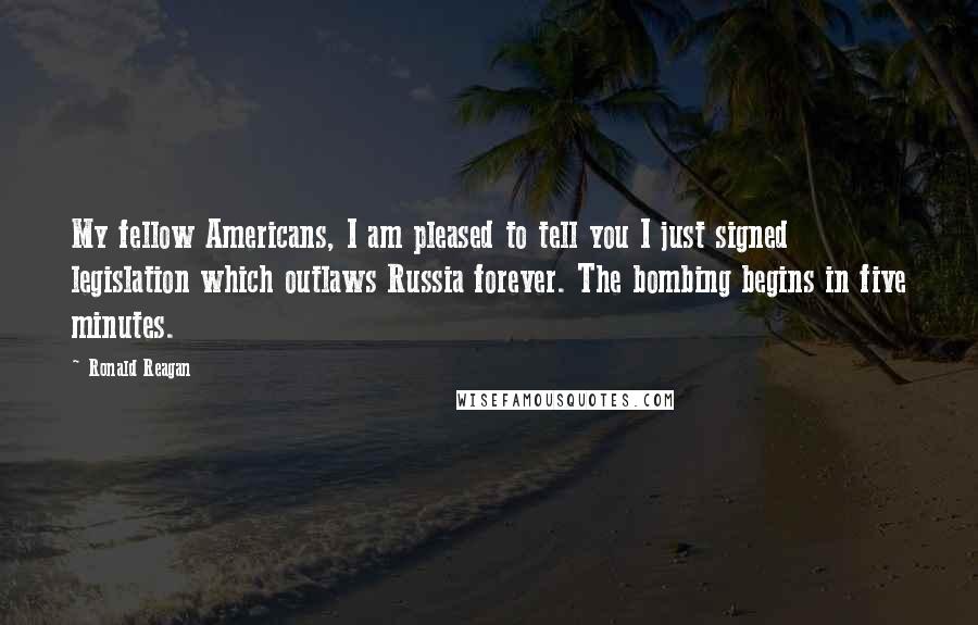 Ronald Reagan Quotes: My fellow Americans, I am pleased to tell you I just signed legislation which outlaws Russia forever. The bombing begins in five minutes.