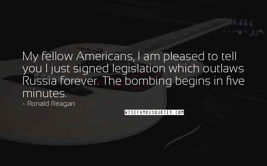 Ronald Reagan Quotes: My fellow Americans, I am pleased to tell you I just signed legislation which outlaws Russia forever. The bombing begins in five minutes.