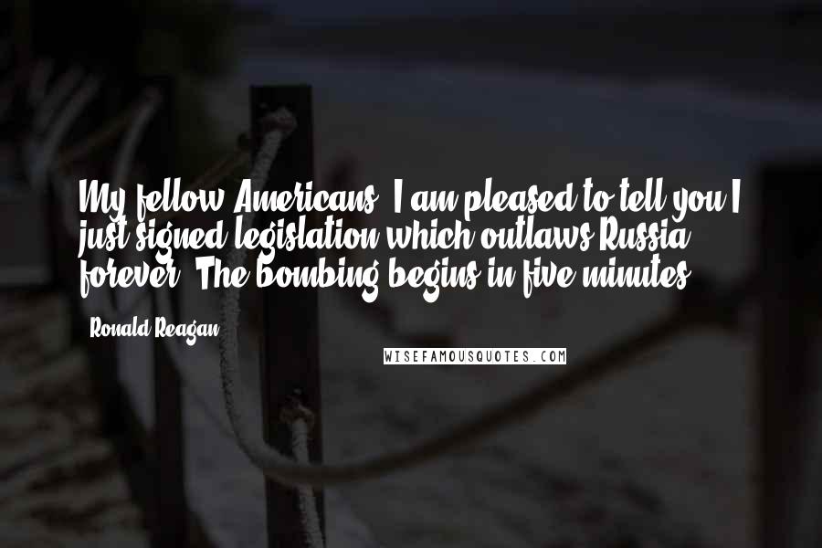 Ronald Reagan Quotes: My fellow Americans, I am pleased to tell you I just signed legislation which outlaws Russia forever. The bombing begins in five minutes.