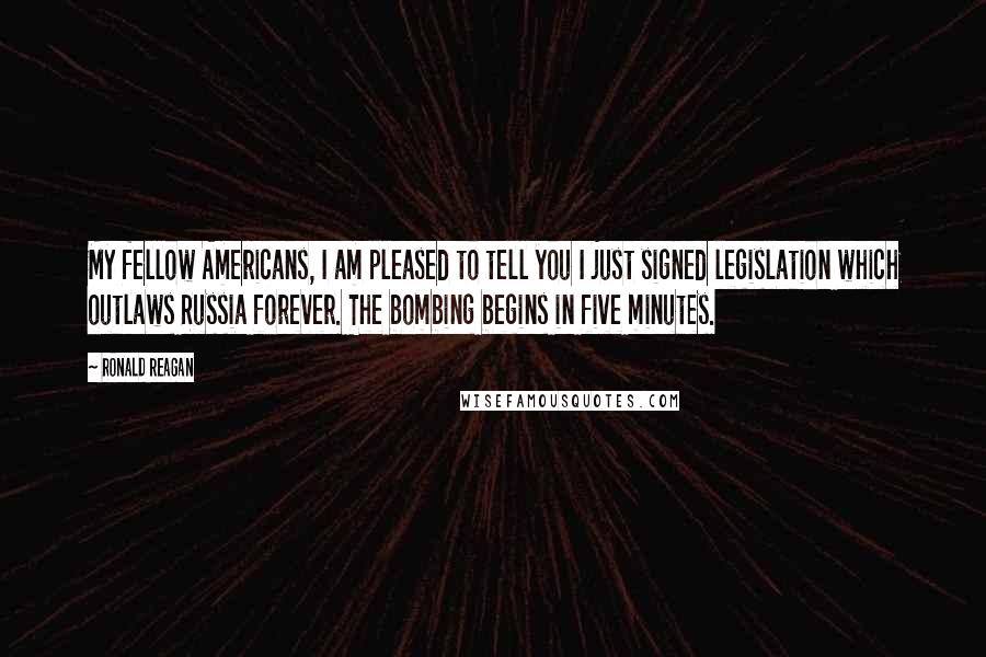 Ronald Reagan Quotes: My fellow Americans, I am pleased to tell you I just signed legislation which outlaws Russia forever. The bombing begins in five minutes.