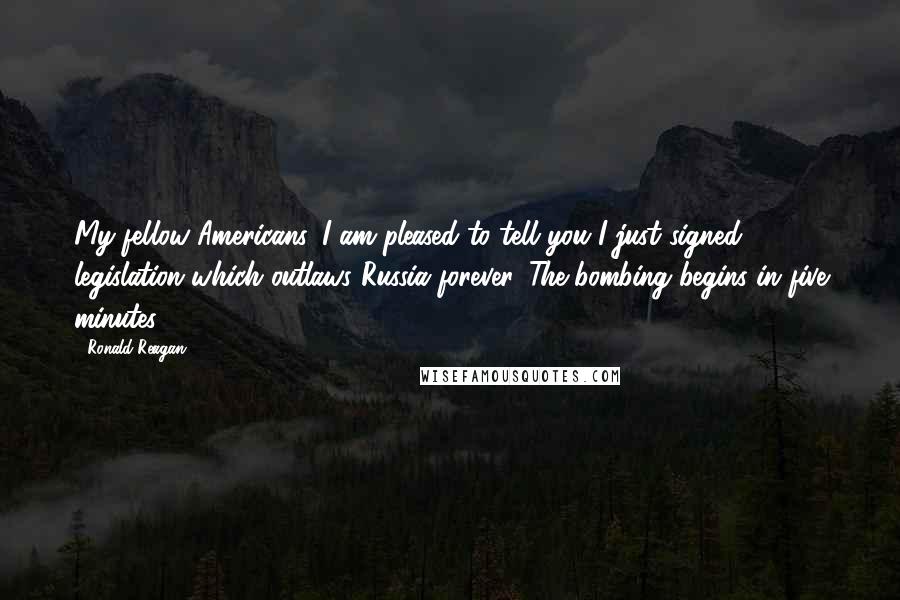 Ronald Reagan Quotes: My fellow Americans, I am pleased to tell you I just signed legislation which outlaws Russia forever. The bombing begins in five minutes.