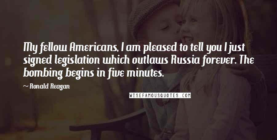 Ronald Reagan Quotes: My fellow Americans, I am pleased to tell you I just signed legislation which outlaws Russia forever. The bombing begins in five minutes.