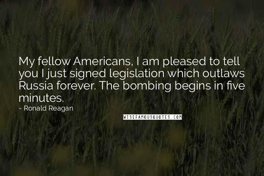 Ronald Reagan Quotes: My fellow Americans, I am pleased to tell you I just signed legislation which outlaws Russia forever. The bombing begins in five minutes.