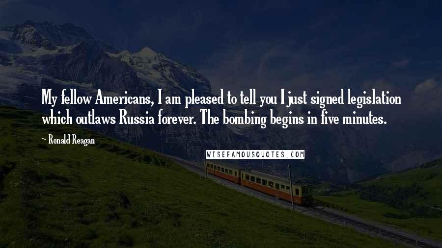 Ronald Reagan Quotes: My fellow Americans, I am pleased to tell you I just signed legislation which outlaws Russia forever. The bombing begins in five minutes.