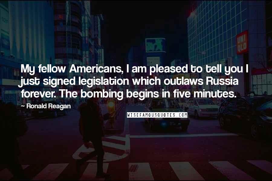 Ronald Reagan Quotes: My fellow Americans, I am pleased to tell you I just signed legislation which outlaws Russia forever. The bombing begins in five minutes.