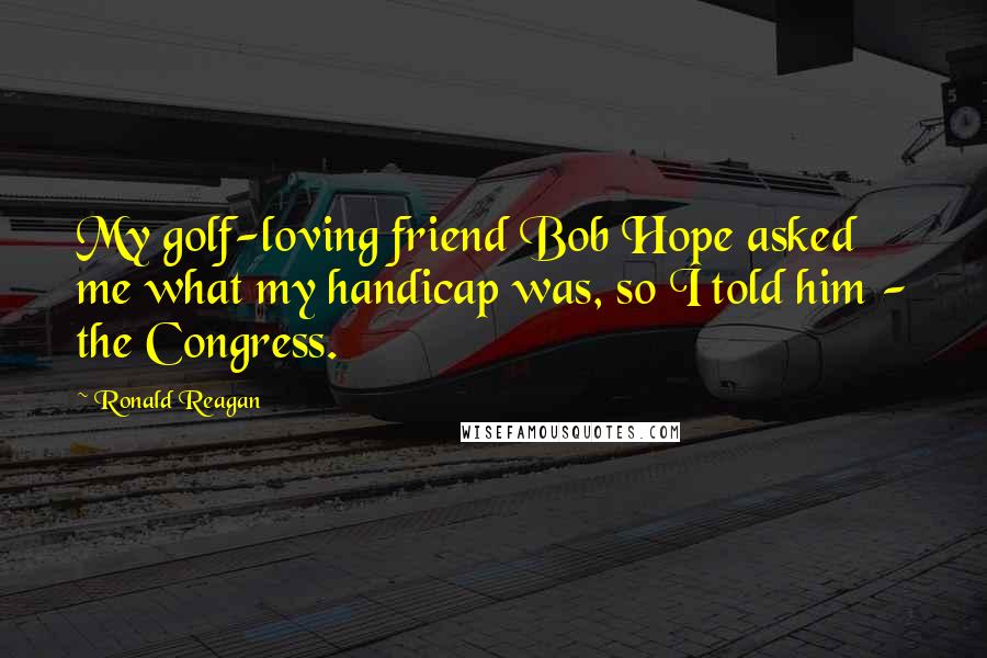 Ronald Reagan Quotes: My golf-loving friend Bob Hope asked me what my handicap was, so I told him - the Congress.