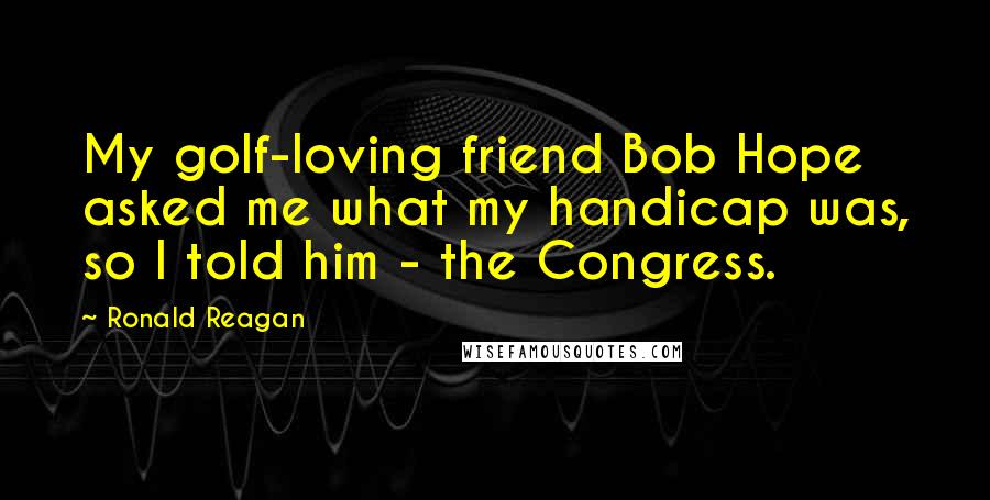 Ronald Reagan Quotes: My golf-loving friend Bob Hope asked me what my handicap was, so I told him - the Congress.