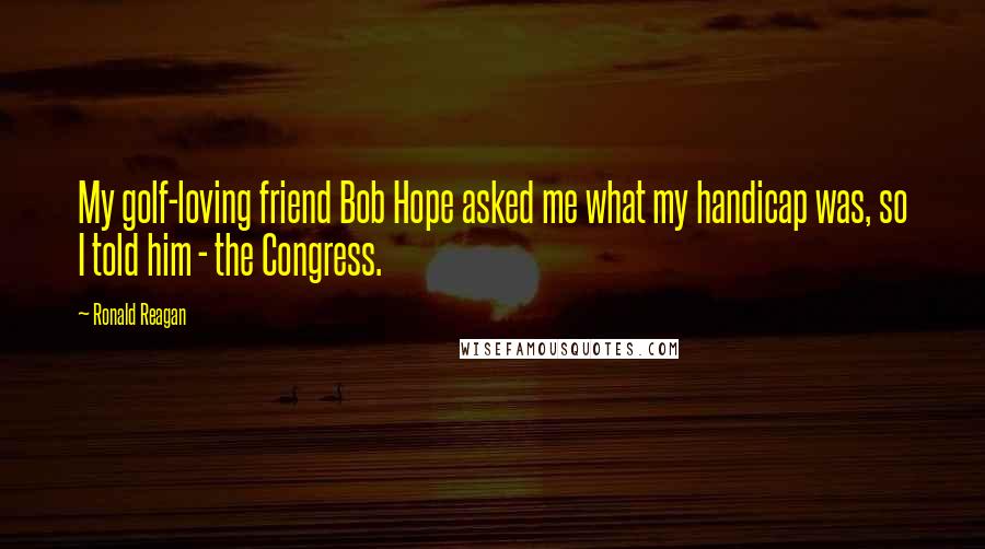 Ronald Reagan Quotes: My golf-loving friend Bob Hope asked me what my handicap was, so I told him - the Congress.