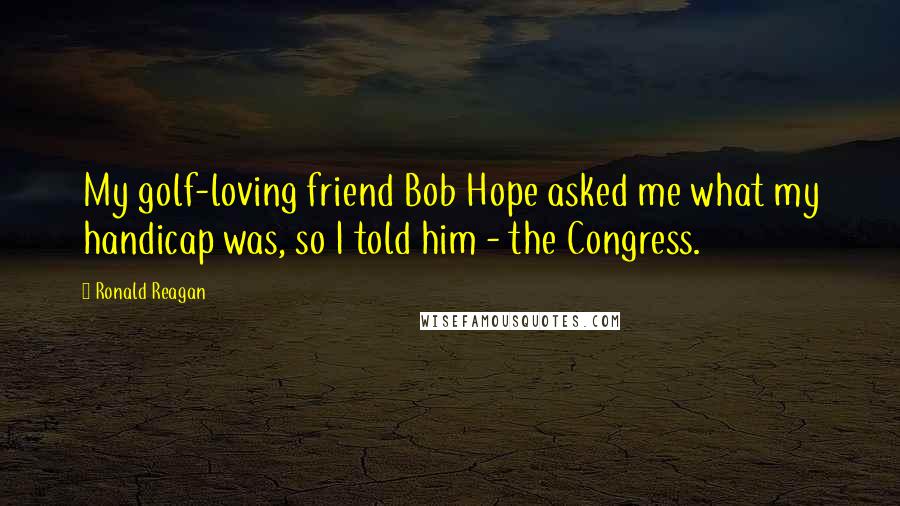 Ronald Reagan Quotes: My golf-loving friend Bob Hope asked me what my handicap was, so I told him - the Congress.