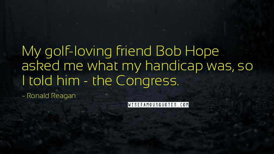 Ronald Reagan Quotes: My golf-loving friend Bob Hope asked me what my handicap was, so I told him - the Congress.