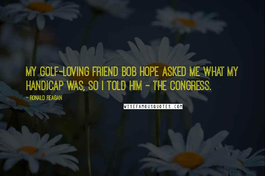 Ronald Reagan Quotes: My golf-loving friend Bob Hope asked me what my handicap was, so I told him - the Congress.