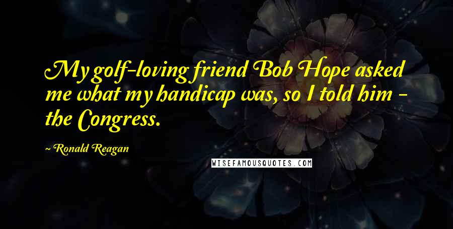 Ronald Reagan Quotes: My golf-loving friend Bob Hope asked me what my handicap was, so I told him - the Congress.