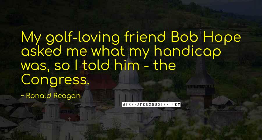 Ronald Reagan Quotes: My golf-loving friend Bob Hope asked me what my handicap was, so I told him - the Congress.