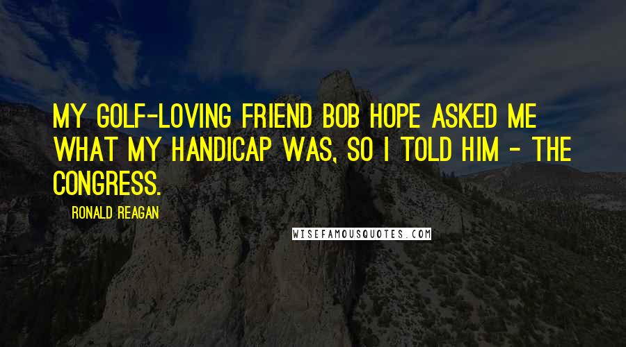 Ronald Reagan Quotes: My golf-loving friend Bob Hope asked me what my handicap was, so I told him - the Congress.