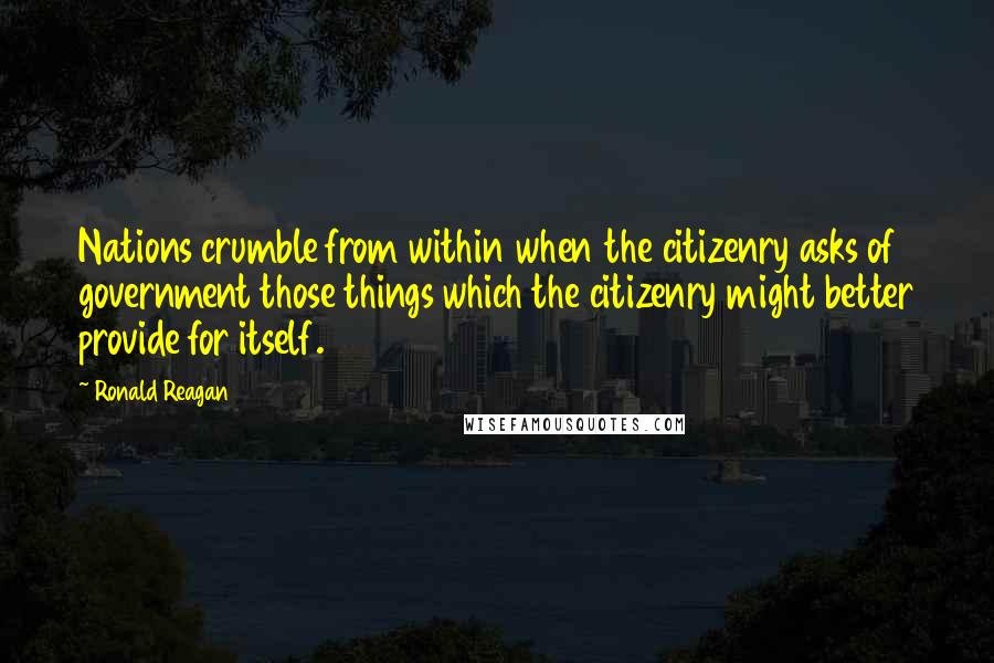 Ronald Reagan Quotes: Nations crumble from within when the citizenry asks of government those things which the citizenry might better provide for itself.