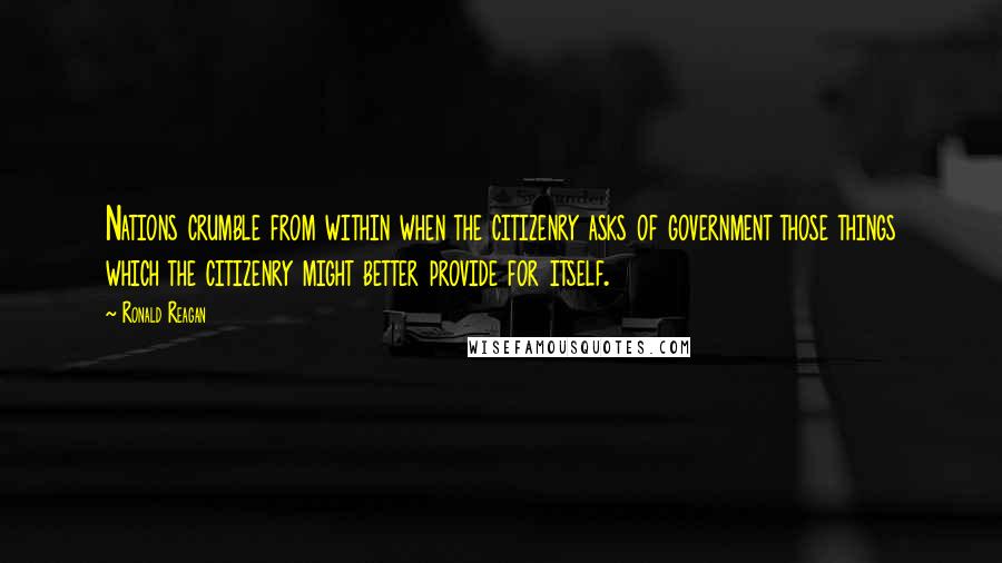 Ronald Reagan Quotes: Nations crumble from within when the citizenry asks of government those things which the citizenry might better provide for itself.