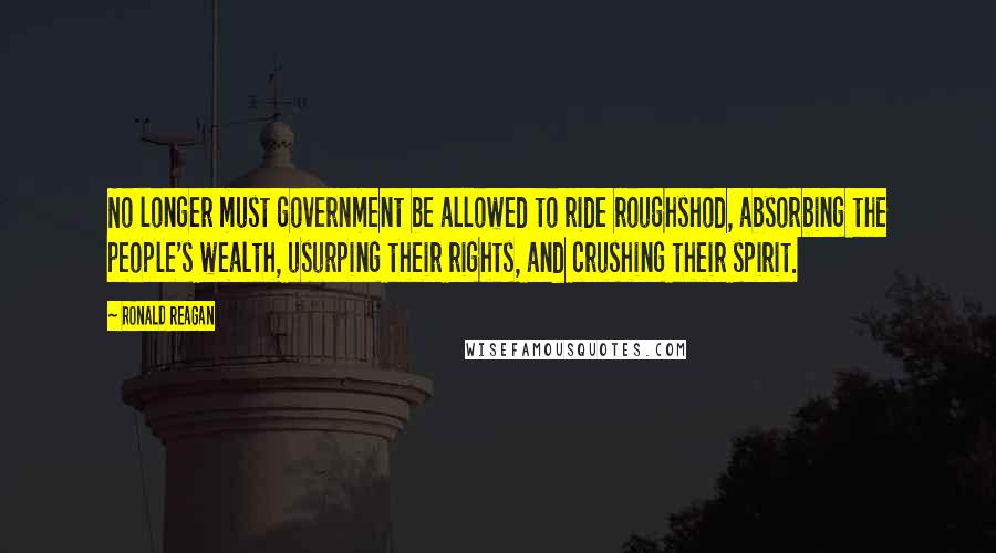 Ronald Reagan Quotes: No longer must government be allowed to ride roughshod, absorbing the people's wealth, usurping their rights, and crushing their spirit.