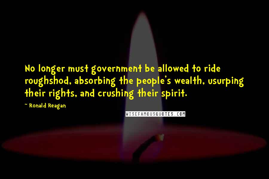 Ronald Reagan Quotes: No longer must government be allowed to ride roughshod, absorbing the people's wealth, usurping their rights, and crushing their spirit.
