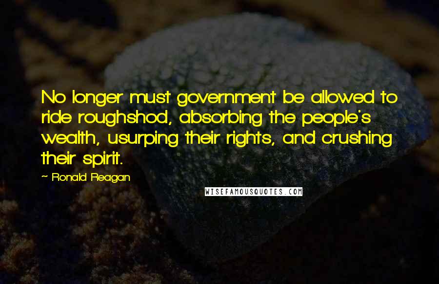 Ronald Reagan Quotes: No longer must government be allowed to ride roughshod, absorbing the people's wealth, usurping their rights, and crushing their spirit.