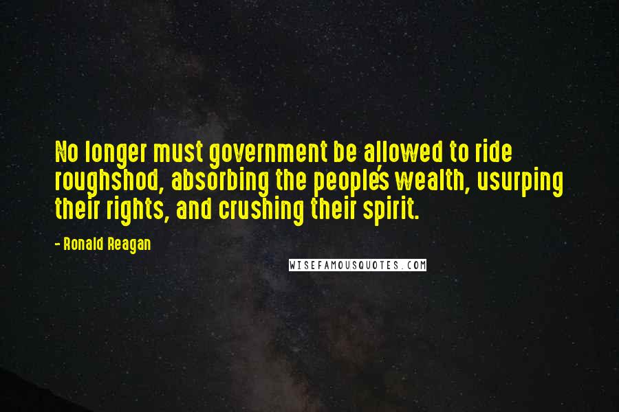 Ronald Reagan Quotes: No longer must government be allowed to ride roughshod, absorbing the people's wealth, usurping their rights, and crushing their spirit.