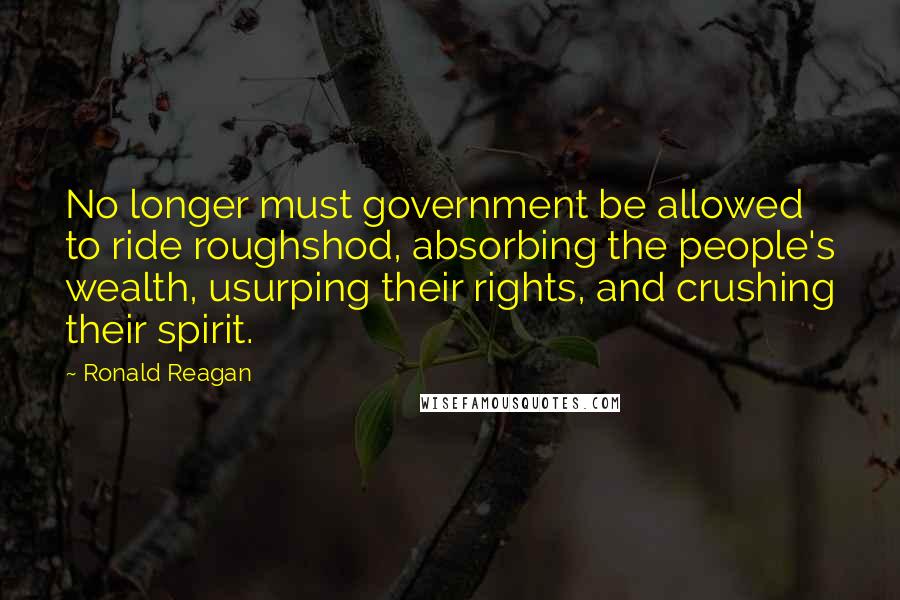 Ronald Reagan Quotes: No longer must government be allowed to ride roughshod, absorbing the people's wealth, usurping their rights, and crushing their spirit.