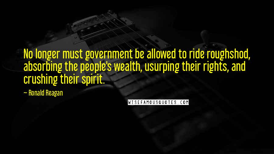 Ronald Reagan Quotes: No longer must government be allowed to ride roughshod, absorbing the people's wealth, usurping their rights, and crushing their spirit.