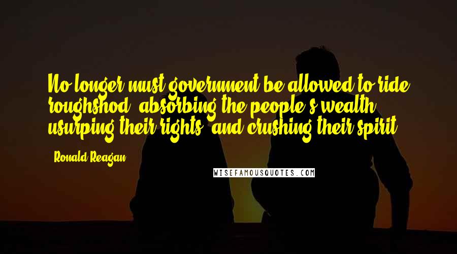 Ronald Reagan Quotes: No longer must government be allowed to ride roughshod, absorbing the people's wealth, usurping their rights, and crushing their spirit.