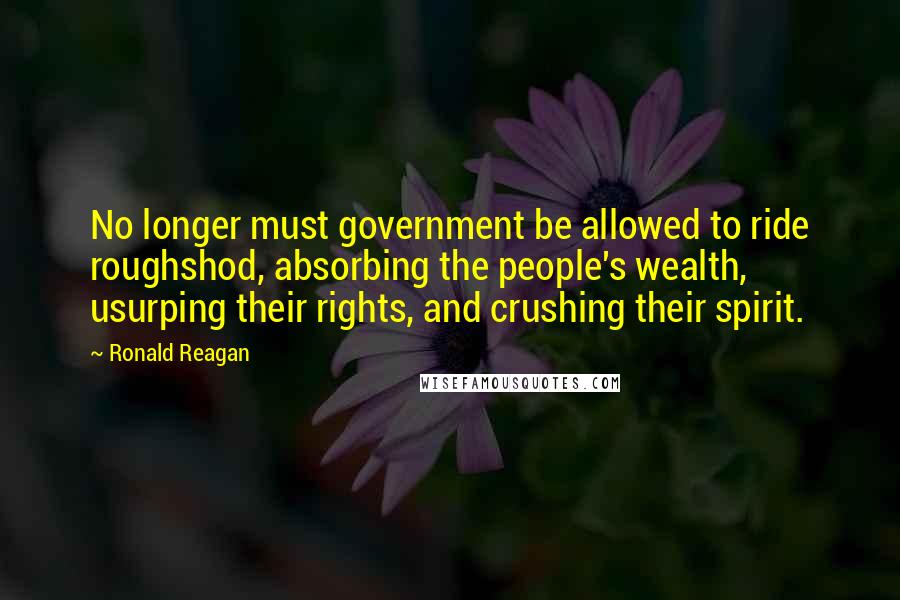 Ronald Reagan Quotes: No longer must government be allowed to ride roughshod, absorbing the people's wealth, usurping their rights, and crushing their spirit.
