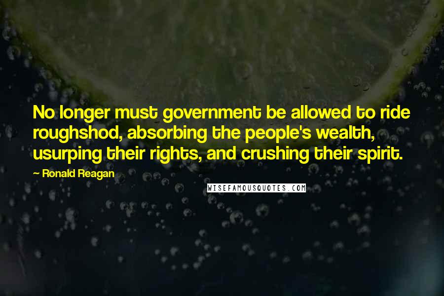 Ronald Reagan Quotes: No longer must government be allowed to ride roughshod, absorbing the people's wealth, usurping their rights, and crushing their spirit.