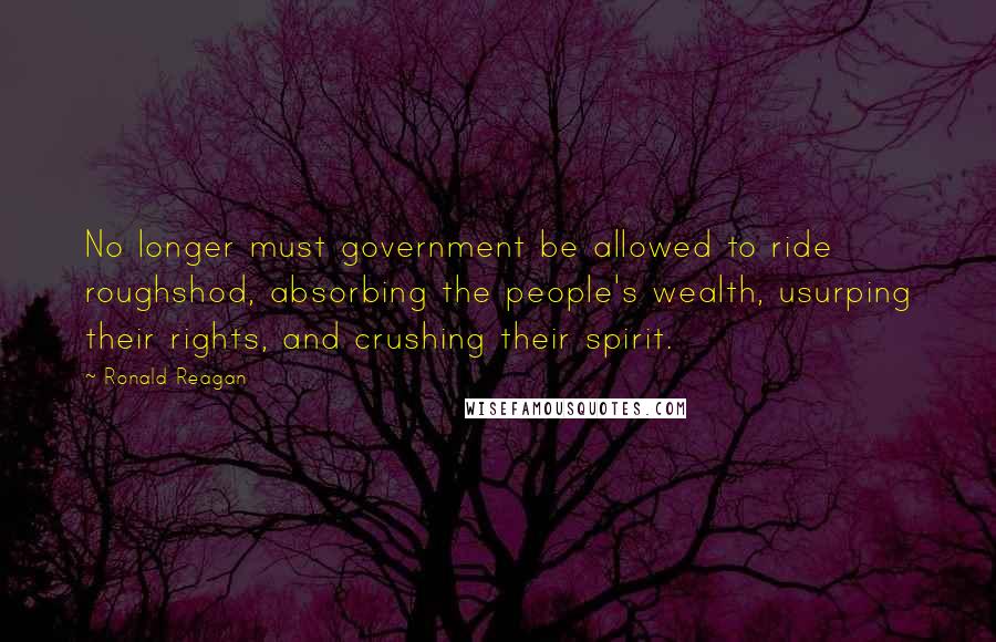 Ronald Reagan Quotes: No longer must government be allowed to ride roughshod, absorbing the people's wealth, usurping their rights, and crushing their spirit.