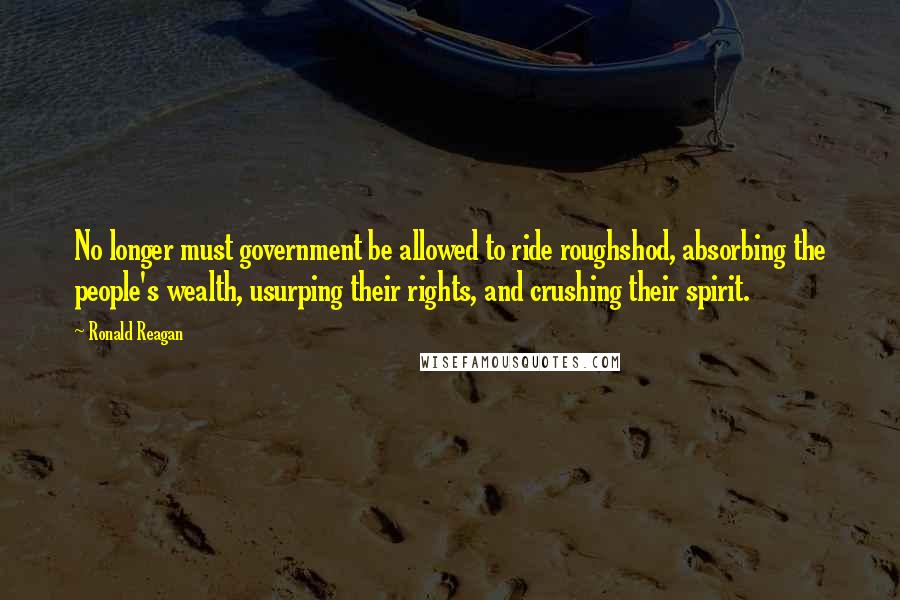 Ronald Reagan Quotes: No longer must government be allowed to ride roughshod, absorbing the people's wealth, usurping their rights, and crushing their spirit.