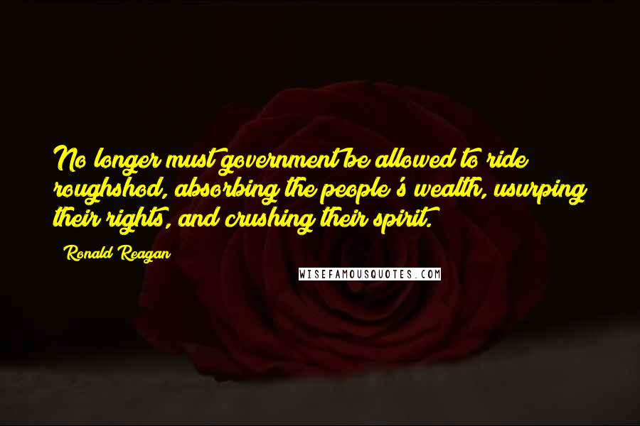 Ronald Reagan Quotes: No longer must government be allowed to ride roughshod, absorbing the people's wealth, usurping their rights, and crushing their spirit.