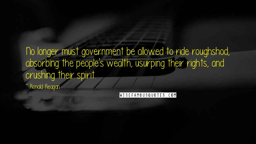 Ronald Reagan Quotes: No longer must government be allowed to ride roughshod, absorbing the people's wealth, usurping their rights, and crushing their spirit.