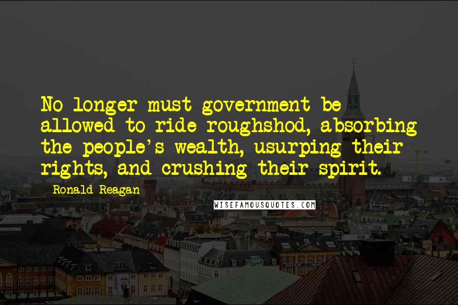 Ronald Reagan Quotes: No longer must government be allowed to ride roughshod, absorbing the people's wealth, usurping their rights, and crushing their spirit.