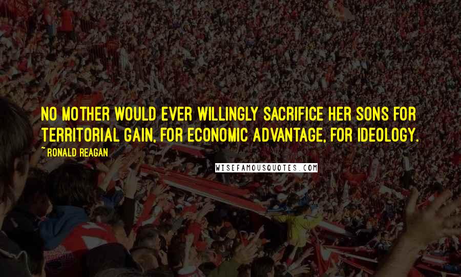 Ronald Reagan Quotes: No mother would ever willingly sacrifice her sons for territorial gain, for economic advantage, for ideology.