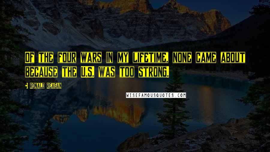 Ronald Reagan Quotes: Of the four wars in my lifetime, none came about because the U.S. was too strong.