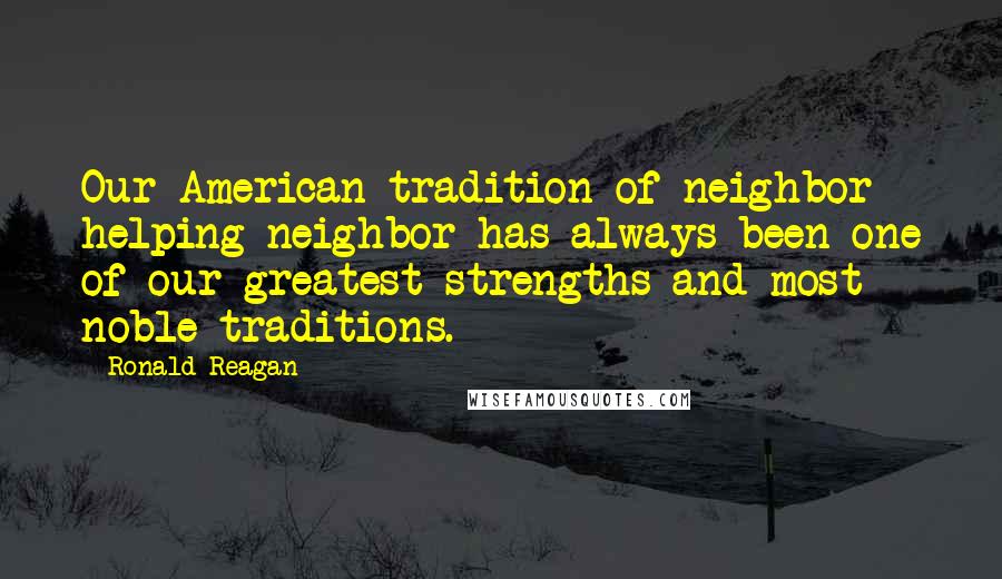 Ronald Reagan Quotes: Our American tradition of neighbor helping neighbor has always been one of our greatest strengths and most noble traditions.