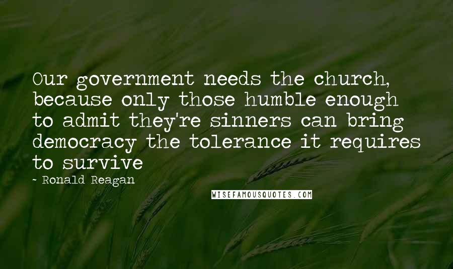 Ronald Reagan Quotes: Our government needs the church, because only those humble enough to admit they're sinners can bring democracy the tolerance it requires to survive