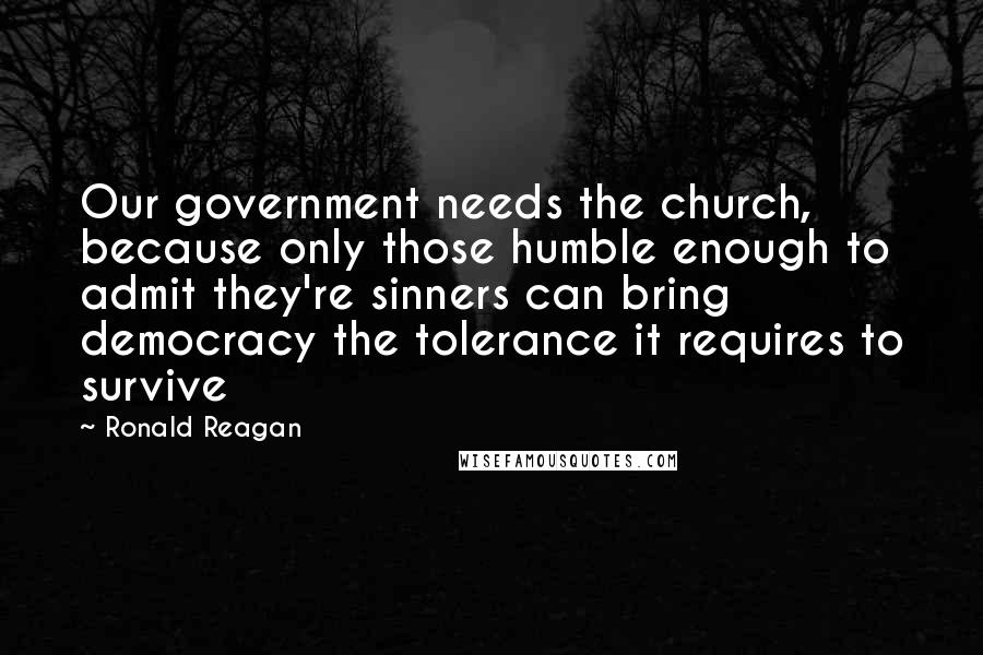 Ronald Reagan Quotes: Our government needs the church, because only those humble enough to admit they're sinners can bring democracy the tolerance it requires to survive