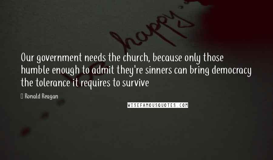 Ronald Reagan Quotes: Our government needs the church, because only those humble enough to admit they're sinners can bring democracy the tolerance it requires to survive