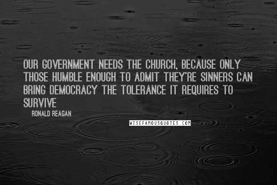 Ronald Reagan Quotes: Our government needs the church, because only those humble enough to admit they're sinners can bring democracy the tolerance it requires to survive