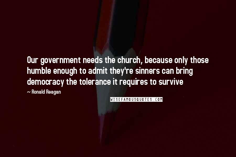 Ronald Reagan Quotes: Our government needs the church, because only those humble enough to admit they're sinners can bring democracy the tolerance it requires to survive