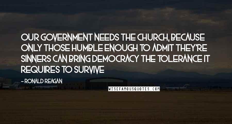 Ronald Reagan Quotes: Our government needs the church, because only those humble enough to admit they're sinners can bring democracy the tolerance it requires to survive