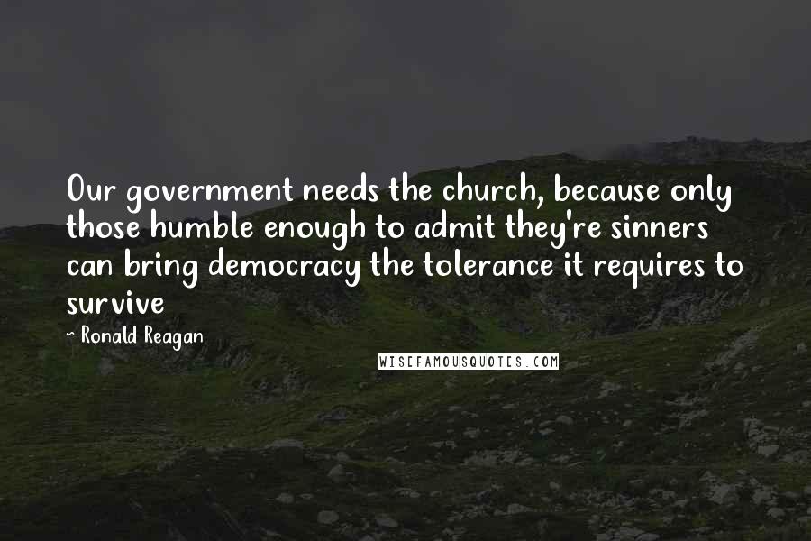 Ronald Reagan Quotes: Our government needs the church, because only those humble enough to admit they're sinners can bring democracy the tolerance it requires to survive